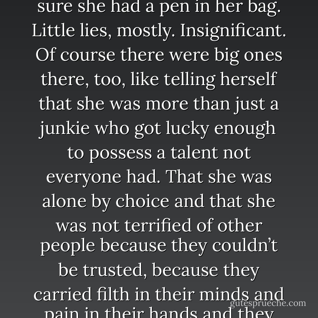 Chess lied to herself every day; it was just something she did, like taking her pills or making sure she had a pen in her bag. Little lies, mostly. Insignificant. Of course there were big ones there, too, like telling herself that she was more than just a junkie who got lucky enough to possess a talent not everyone had. That she was alone by choice and that she was not terrified of other people because they couldn’t be trusted, because they carried filth in their minds and pain in their hands and they would smear both all over her given half the chance. - Stacia Kane