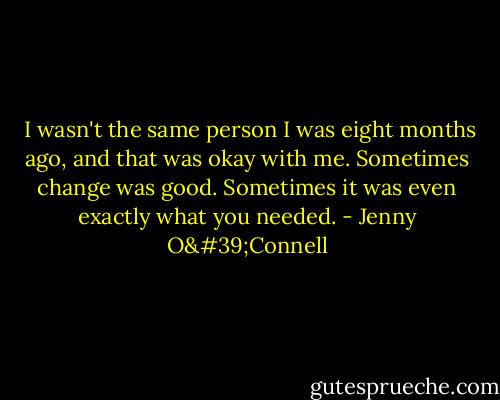  I wasn't the same person I was eight months ago, and that was okay with me. Sometimes change was good. Sometimes it was even exactly what you needed. - Jenny O'Connell