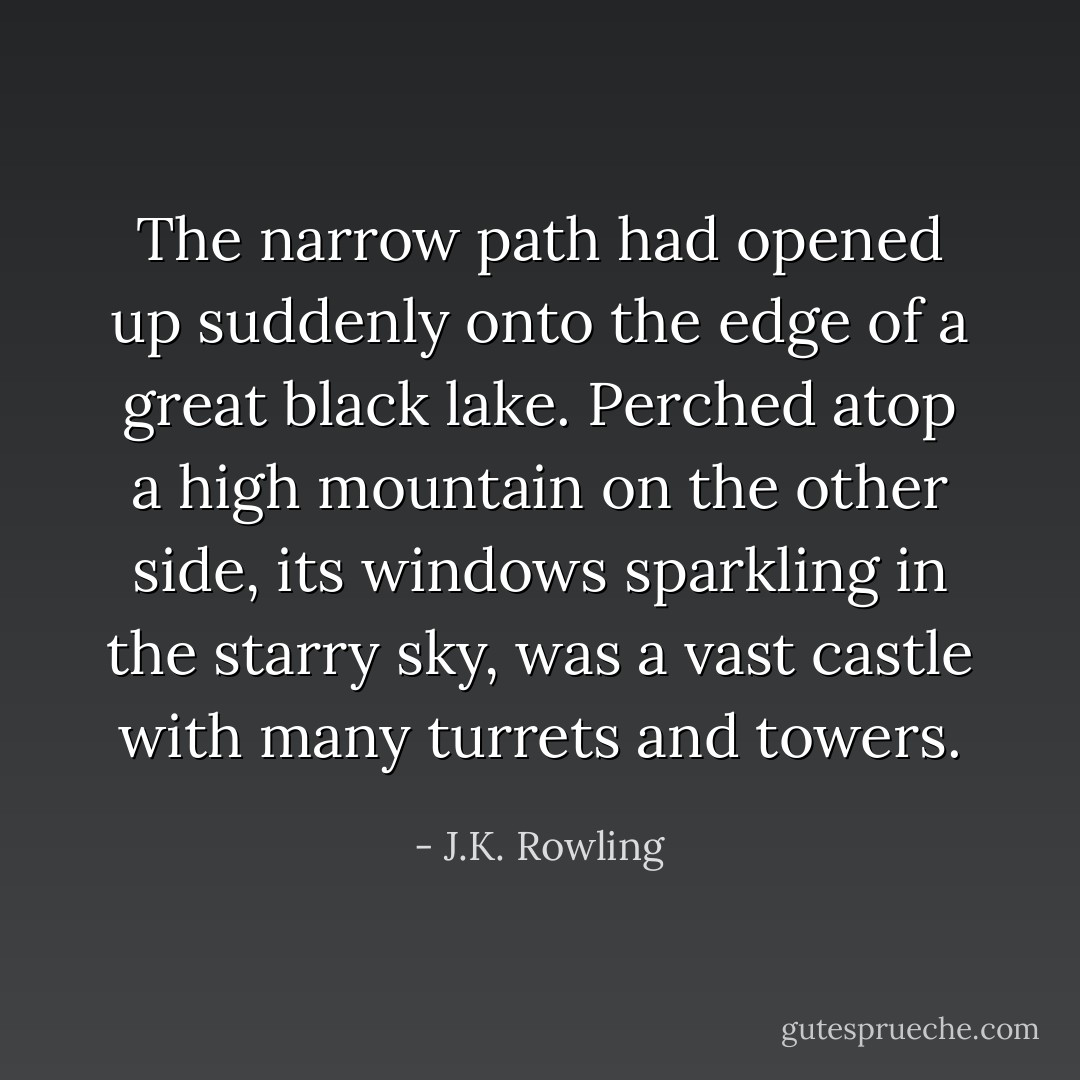 The narrow path had opened up suddenly onto the edge of a great black lake. Perched atop a high mountain on the other side, its windows sparkling in the starry sky, was a vast castle with many turrets and towers. - J.K. Rowling