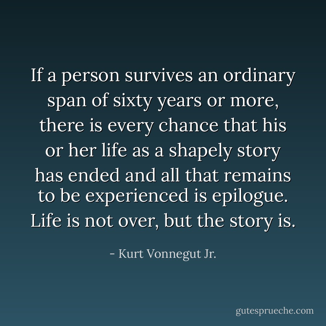 If a person survives an ordinary span of sixty years or more, there is every chance that his or her life as a shapely story has ended and all that remains to be experienced is epilogue. Life is not over, but the story is. - Kurt Vonnegut Jr.