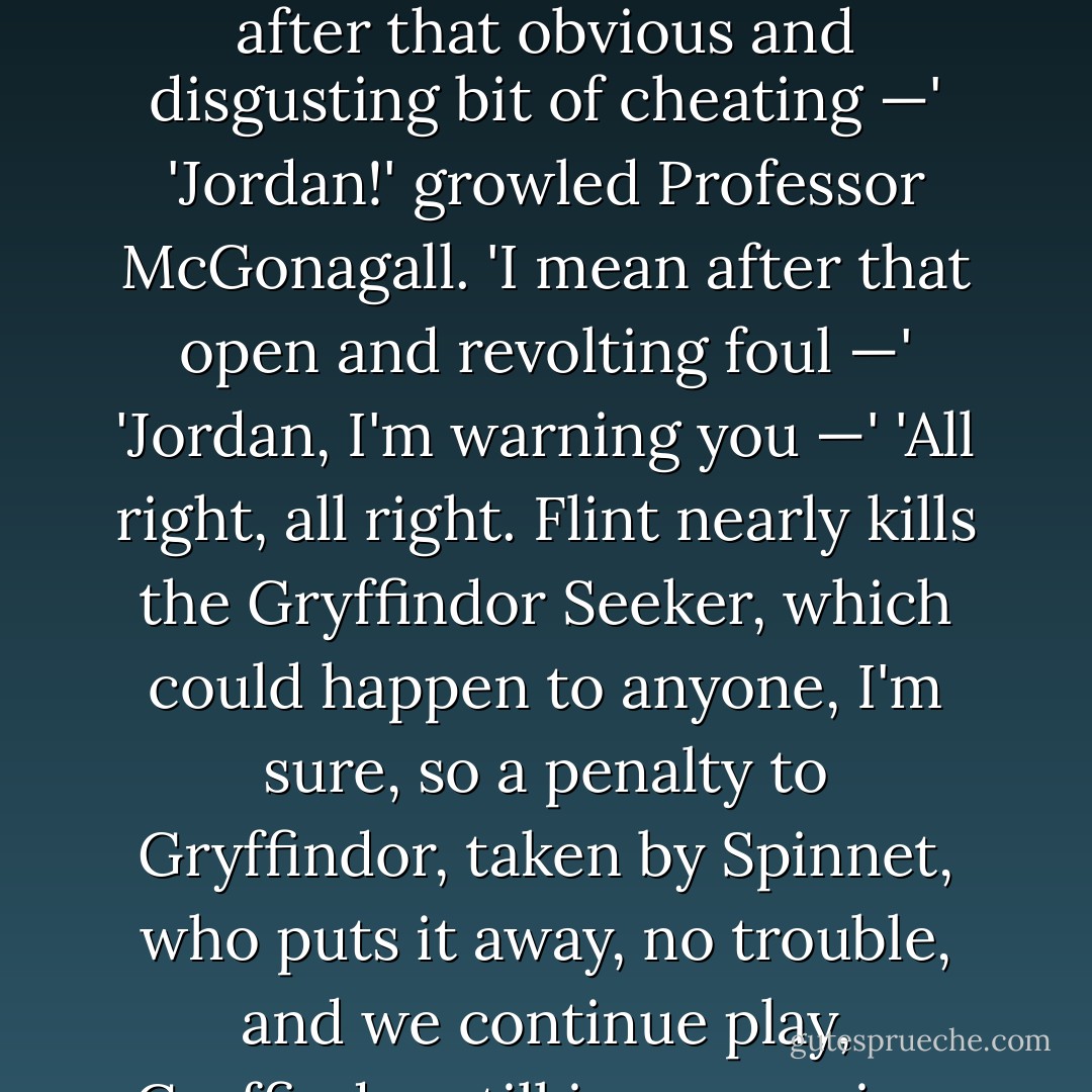 Lee Jordan was finding it difficult not to take sides.<br />'So — after that obvious and disgusting bit of cheating —'<br />'Jordan!' growled Professor McGonagall.<br />'I mean after that open and revolting foul —'<br />'Jordan, I'm warning you —'<br />'All right, all right. Flint nearly kills the Gryffindor Seeker, which could happen to anyone, I'm sure, so a penalty to Gryffindor, taken by Spinnet, who puts it away, no trouble, and we continue play, Gryffindor still in possession. - J.K. Rowling