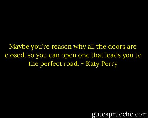 Maybe you're reason why all the doors are closed, so you can open one that leads you to the perfect road. - Katy Perry