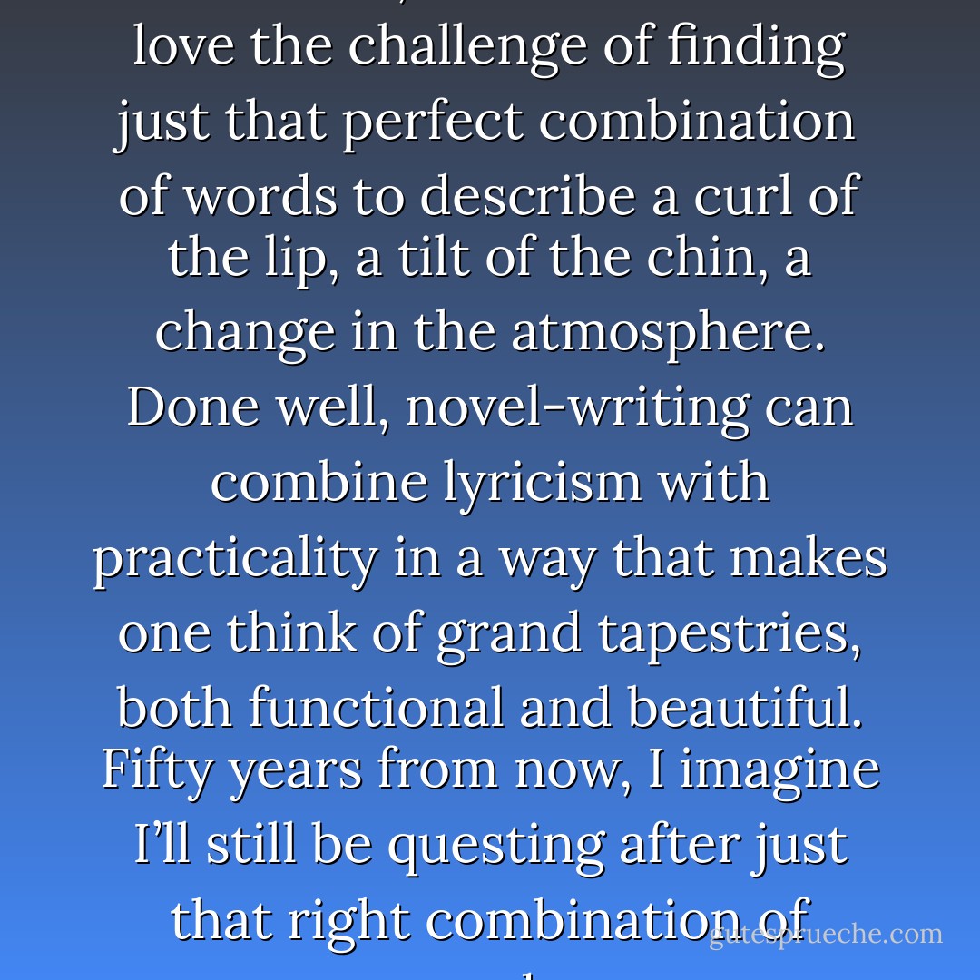 I love the sound of words, the feel of them, the flow of them. I love the challenge of finding just that perfect combination of words to describe a curl of the lip, a tilt of the chin, a change in the atmosphere. Done well, novel-writing can combine lyricism with practicality in a way that makes one think of grand tapestries, both functional and beautiful. Fifty years from now, I imagine I’ll still be questing after just that right combination of words. - Lauren Willig