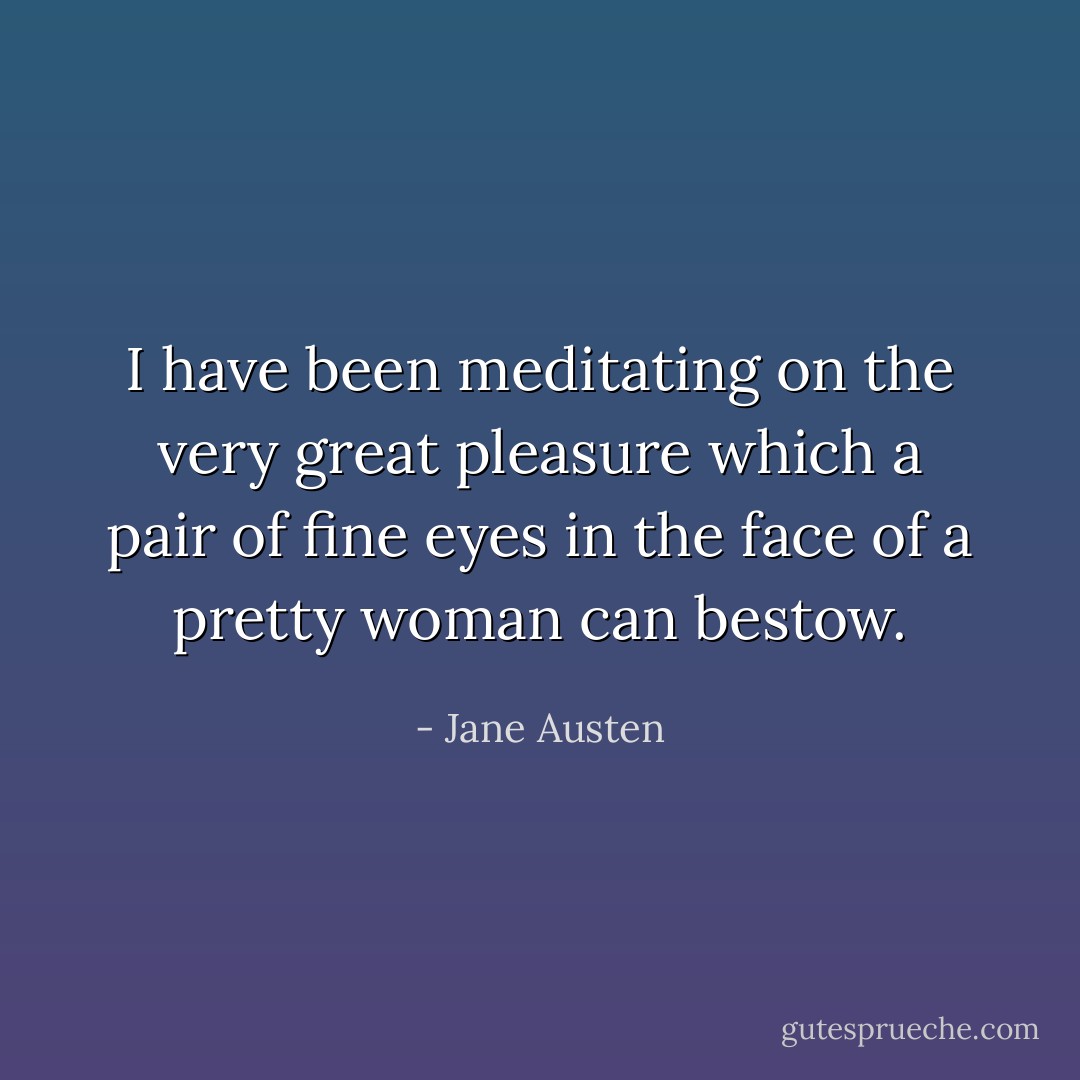 I have been meditating on the very great pleasure which a pair of fine eyes in the face of a pretty woman can bestow. - Jane Austen