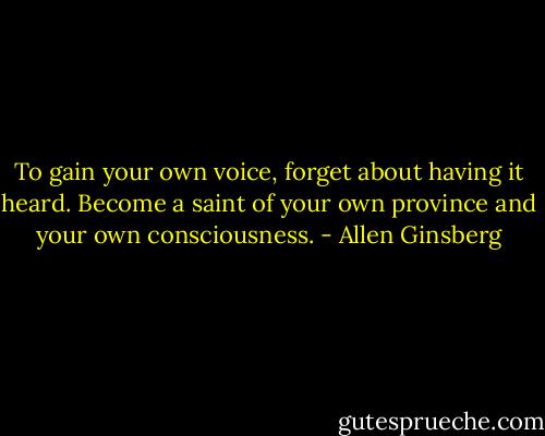 To gain your own voice, forget about having it heard. Become a saint of your own province and your own consciousness. - Allen Ginsberg