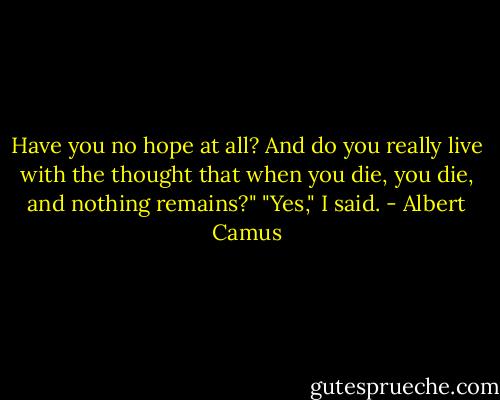 Have you no hope at all? And do you really live with the thought that when you die, you die, and nothing remains?" "Yes," I said. - Albert Camus