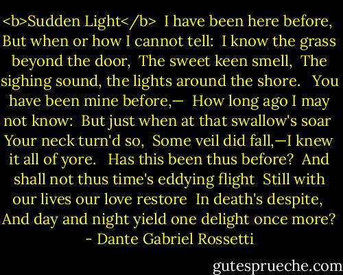 <b>Sudden Light</b><br /><br />I have been here before, <br />But when or how I cannot tell: <br />I know the grass beyond the door, <br />The sweet keen smell, <br />The sighing sound, the lights around the shore. <br /><br />You have been mine before,— <br />How long ago I may not know: <br />But just when at that swallow's soar <br />Your neck turn'd so, <br />Some veil did fall,—I knew it all of yore. <br /><br />Has this been thus before? <br />And shall not thus time's eddying flight <br />Still with our lives our love restore <br />In death's despite, <br />And day and night yield one delight once more? - Dante Gabriel Rossetti