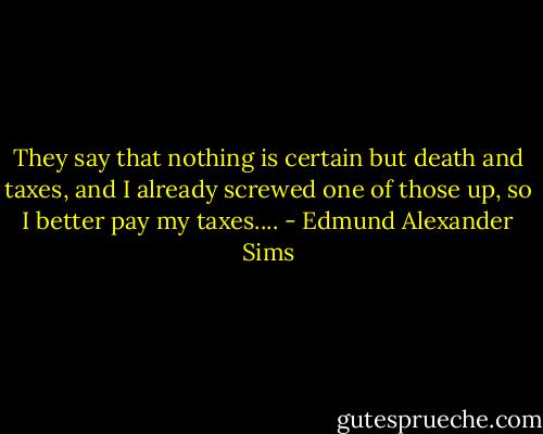 They say that nothing is certain but death and taxes, and I already screwed one of those up, so I better pay my taxes.... - Edmund Alexander Sims