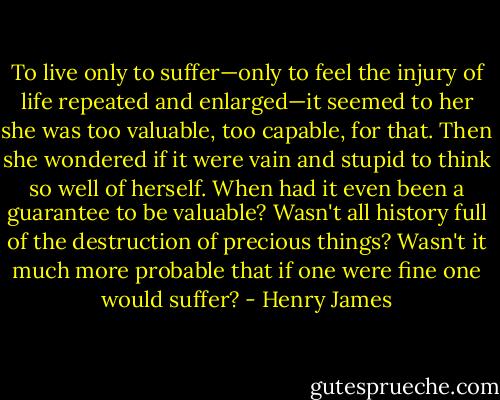 To live only to suffer—only to feel the injury of life repeated and enlarged—it seemed to her she was too valuable, too capable, for that. Then she wondered if it were vain and stupid to think so well of herself. When had it even been a guarantee to be valuable? Wasn't all history full of the destruction of precious things? Wasn't it much more probable that if one were fine one would suffer? - Henry James