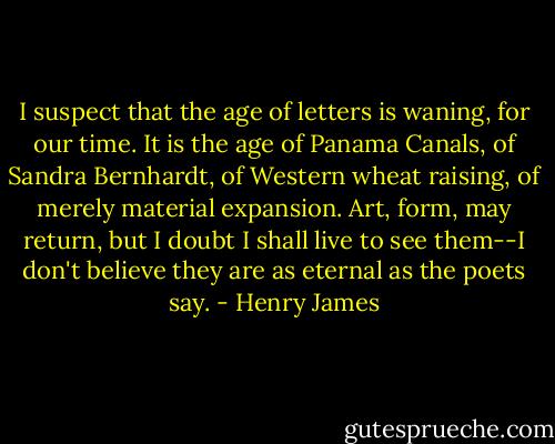 I suspect that the age of letters is waning, for our time. It is the age of Panama Canals, of Sandra Bernhardt, of Western wheat raising, of merely material expansion. Art, form, may return, but I doubt I shall live to see them--I don't believe they are as eternal as the poets say. - Henry James
