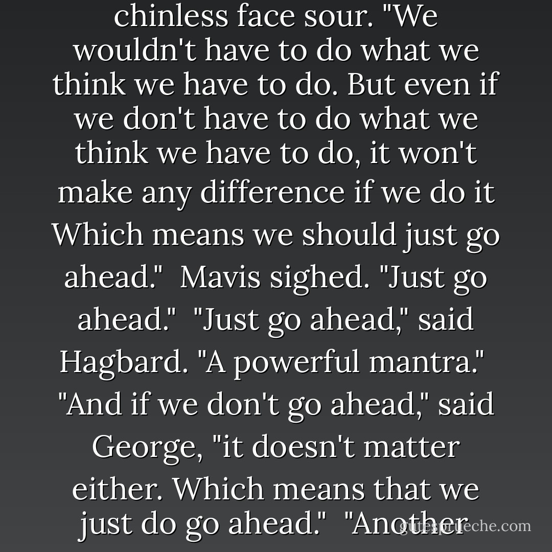 Tell me, Harry, what difference would it make if it wasn't real?"<br /><br />Harry thought a moment, his chinless face sour. "We wouldn't have to do what we think we have to do. But even if we don't have to do what we think we have to do, it won't make any difference if we do it Which means we should just go ahead."<br /><br />Mavis sighed. "Just go ahead."<br /><br />"Just go ahead," said Hagbard. "A powerful mantra."<br /><br />"And if we don't go ahead," said George, "it doesn't matter either. Which means that we just do go ahead."<br /><br />"Another powerful mantra," said Hagbard. "Just do go ahead. - Robert Anton Wilson