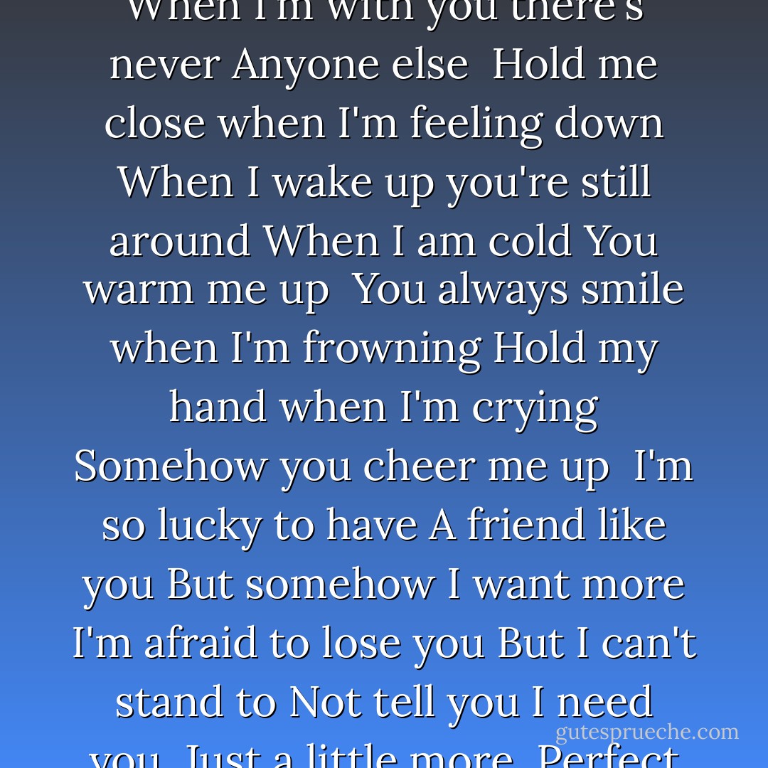 You always say the right thing<br />I don't remember you saying wrong<br />You make me laugh<br />All the time<br /><br />Always there for me you've never been gone<br />You make me feel like I belong<br />When I'm with you there's never<br />Anyone else<br /><br />Hold me close when I'm feeling down<br />When I wake up you're still around<br />When I am cold<br />You warm me up<br /><br />You always smile when I'm frowning<br />Hold my hand when I'm crying<br />Somehow you<br />cheer me up<br /><br />I'm so lucky to have<br />A friend like you<br />But somehow<br />I want more<br />I'm afraid to lose you<br />But I can't stand to<br />Not tell you<br />I need you,<br />Just a little more<br /><br />Perfect guy<br />Perfect friend<br />Why can't you be mine?<br />I just want<br />To be a little more than friends<br />Perfect guy<br />Perfect friend<br />Why can't you just<br />Be mine? - Alysha Speer
