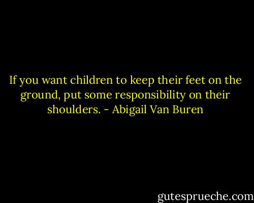 If you want children to keep their feet on the ground, put some responsibility on their shoulders. - Abigail Van Buren
