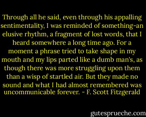 Through all he said, even through his appalling sentimentality, I was reminded of something-an elusive rhythm, a fragment of lost words, that I heard somewhere a long time ago. For a moment a phrase tried to take shape in my mouth and my lips parted like a dumb man's, as though there was more struggling upon them than a wisp of startled air. But they made no sound and what I had almost remembered was uncommunicable forever. - F. Scott Fitzgerald