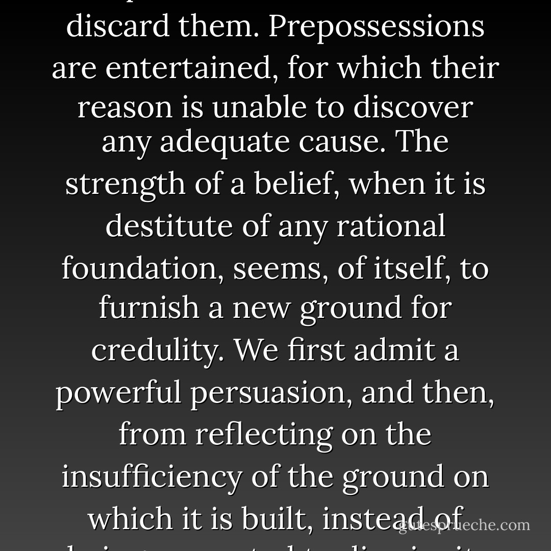 All men are, at times, influenced by inexplicable sentiments. Ideas haunt them in spite of all their efforts to discard them. Prepossessions are entertained, for which their reason is unable to discover any adequate cause. The strength of a belief, when it is destitute of any rational foundation, seems, of itself, to furnish a new ground for credulity. We first admit a powerful persuasion, and then, from reflecting on the insufficiency of the ground on which it is built, instead of being prompted to dismiss it, we become more forcibly attached to it. - Charles Brockden Brown