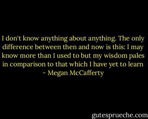 I don't know anything about anything. The only difference between then and now is this: I may know more than I used to but my wisdom pales in comparison to that which I have yet to learn - Megan McCafferty