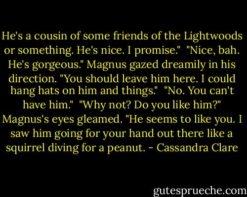 He's a cousin of some friends of the Lightwoods or something. He's nice. I promise." <br />"Nice, bah. He's gorgeous." Magnus gazed dreamily in his direction. "You should leave him here. I could hang hats on him and things." <br />"No. You can't have him." <br />"Why not? Do you like him?" Magnus's eyes gleamed. "He seems to like you. I saw him going for your hand out there like a squirrel diving for a peanut. - Cassandra Clare