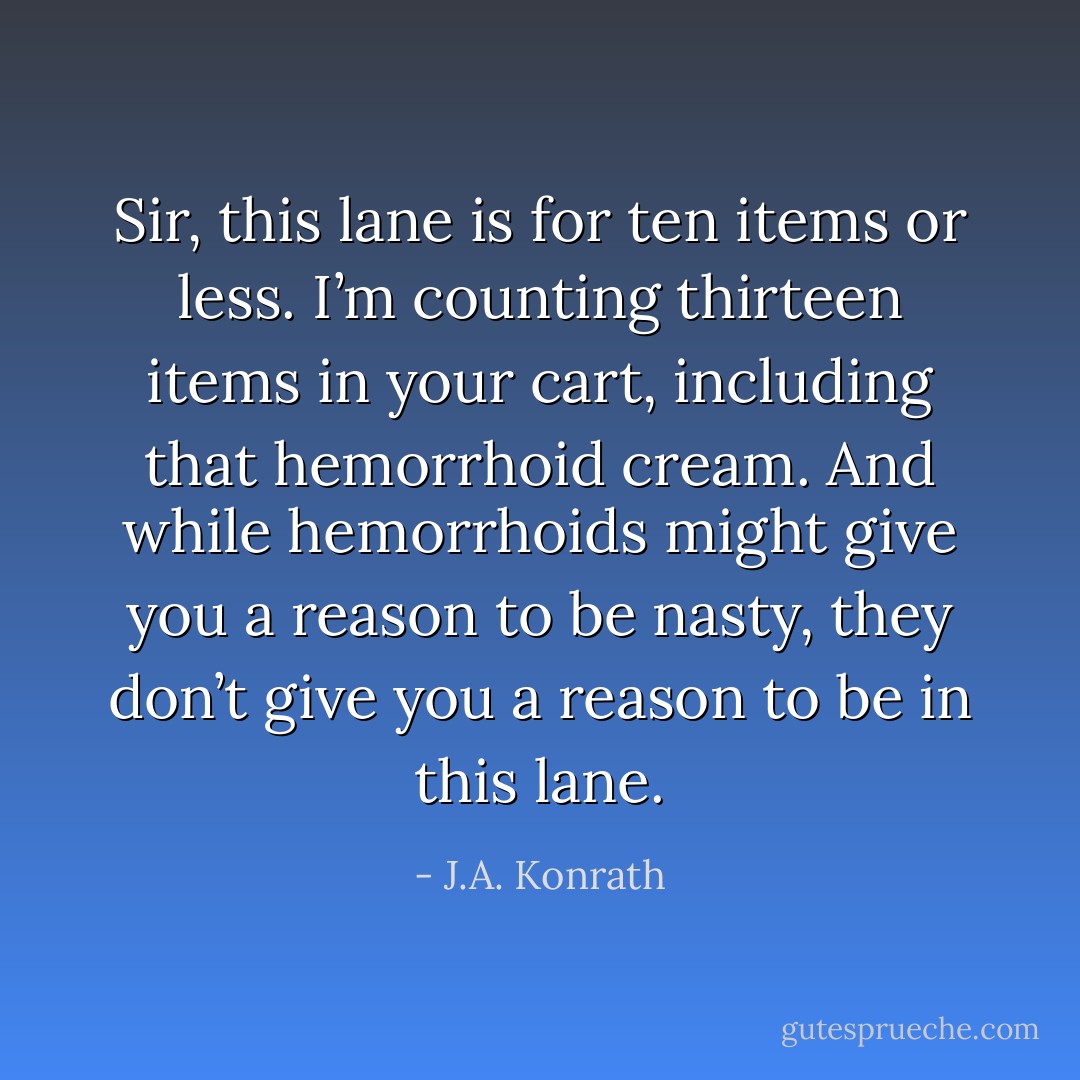Sir, this lane is for ten items or less. I’m counting thirteen items in your cart, including that hemorrhoid cream. And while hemorrhoids might give you a reason to be nasty, they don’t give you a reason to be in this lane. - J.A. Konrath