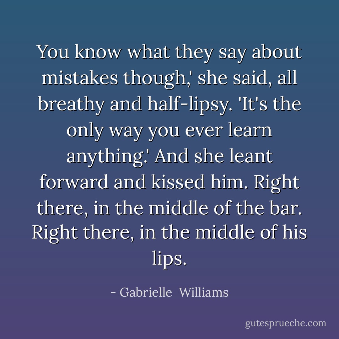 You know what they say about mistakes though,' she said, all breathy and half-lipsy. 'It's the only way you ever learn anything.' And she leant forward and kissed him. Right there, in the middle of the bar. Right there, in the middle of his lips. - Gabrielle  Williams