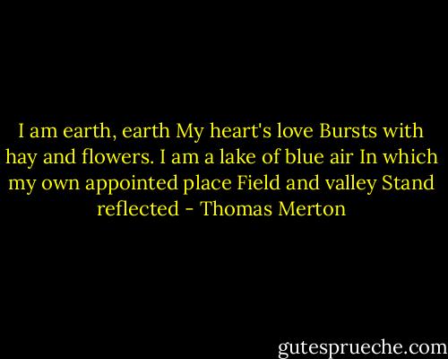 I am earth, earth<br />My heart's love<br />Bursts with hay and flowers.<br />I am a lake of blue air<br />In which my own appointed place<br />Field and valley<br />Stand reflected - Thomas Merton