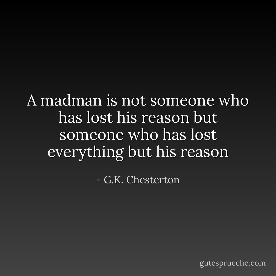 A madman is not someone who has lost his reason but someone who has lost everything but his reason - G.K. Chesterton