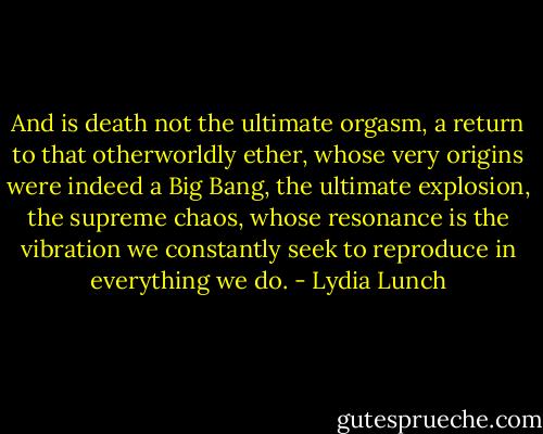And is death not the ultimate orgasm, a return to that otherworldly ether, whose very origins were indeed a Big Bang, the ultimate explosion, the supreme chaos, whose resonance is the vibration we constantly seek to reproduce in everything we do. - Lydia Lunch
