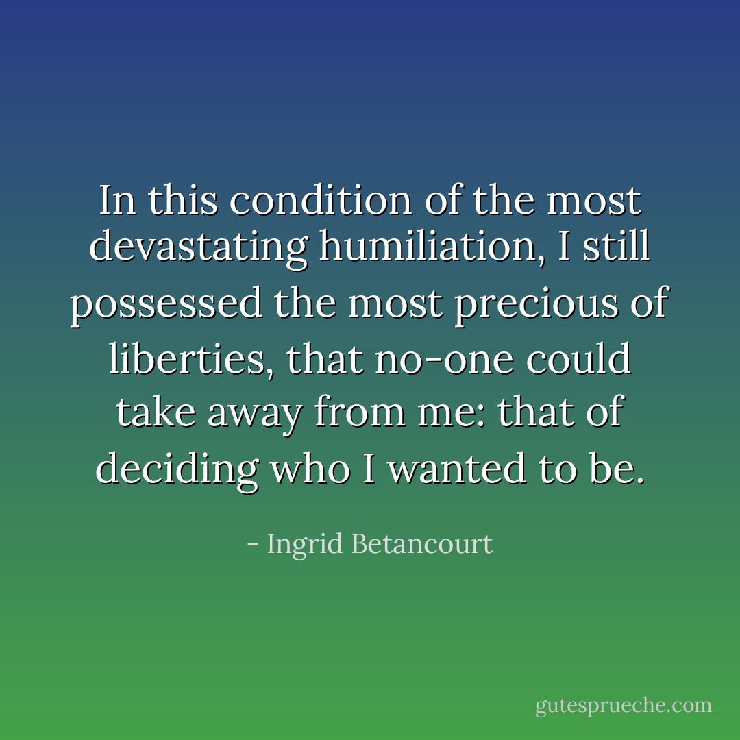 In this condition of the most devastating humiliation, I still possessed the most precious of liberties, that no-one could take away from me: that of deciding who I wanted to be. - Ingrid Betancourt