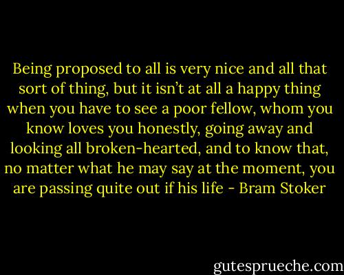Being proposed to all is very nice and all that sort of thing, but it isn’t at all a happy thing when you have to see a poor fellow, whom you know loves you honestly, going away and looking all broken-hearted, and to know that, no matter what he may say at the moment, you are passing quite out if his life - Bram Stoker