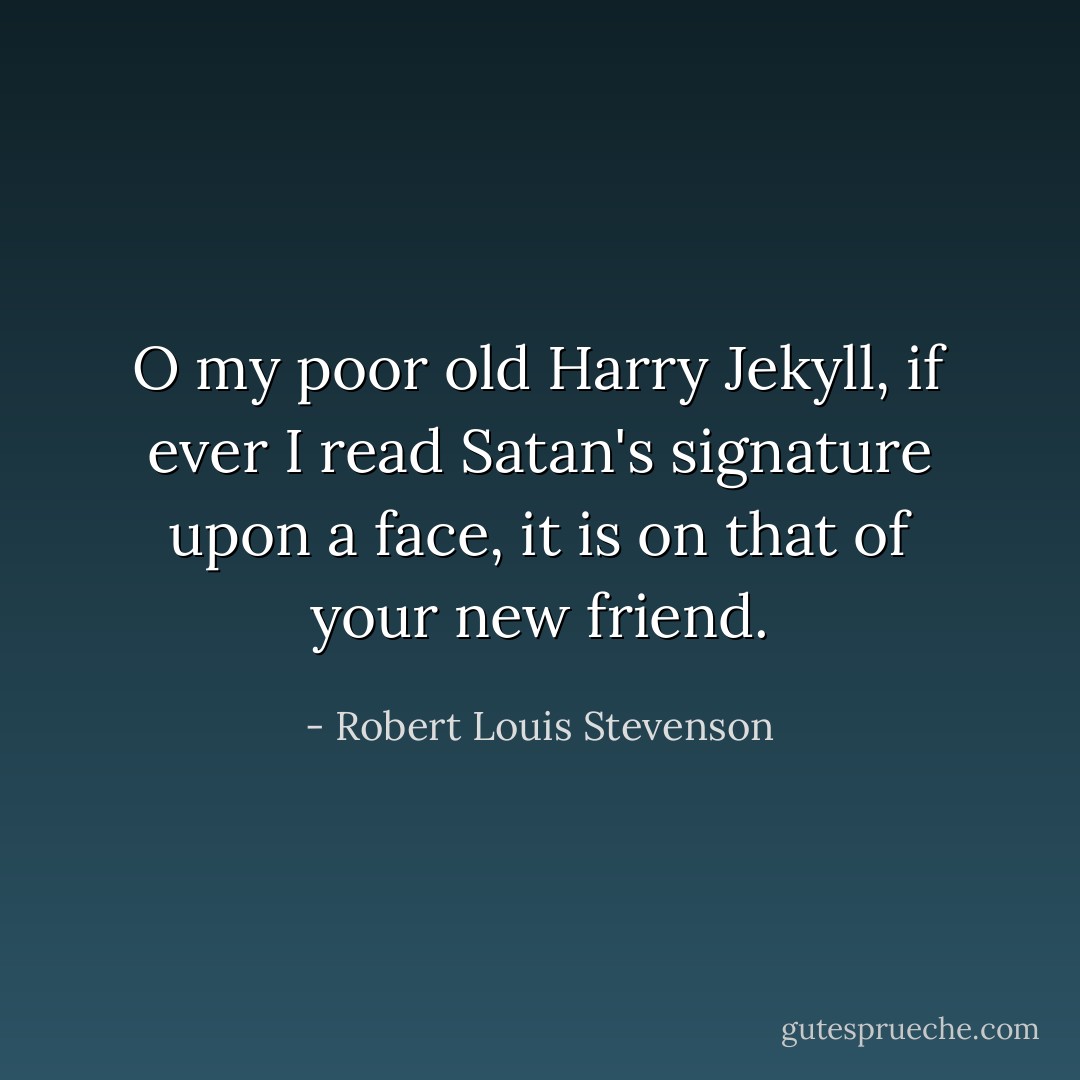 O my poor old Harry Jekyll, if ever I read Satan's signature upon a face, it is on that of your new friend. - Robert Louis Stevenson