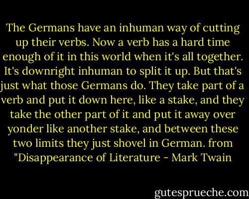 The Germans have an inhuman way of cutting up their verbs. Now a verb has a hard time enough of it in this world when it's all together. It's downright inhuman to split it up. But that's just what those Germans do. They take part of a verb and put it down here, like a stake, and they take the other part of it and put it away over yonder like another stake, and between these two limits they just shovel in German.<br />from "Disappearance of Literature - Mark Twain