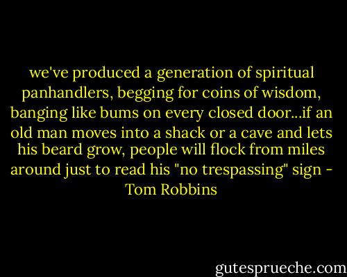 we've produced a generation of spiritual panhandlers, begging for coins of wisdom, banging like bums on every closed door...if an old man moves into a shack or a cave and lets his beard grow, people will flock from miles around just to read his "no trespassing" sign - Tom Robbins