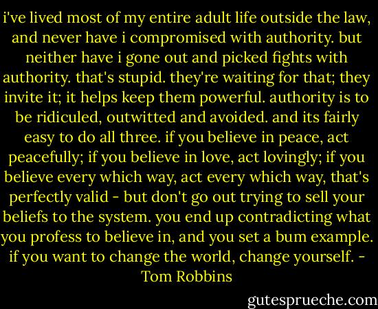 i've lived most of my entire adult life outside the law, and never have i compromised with authority. but neither have i gone out and picked fights with authority. that's stupid. they're waiting for that; they invite it; it helps keep them powerful. authority is to be ridiculed, outwitted and avoided. and its fairly easy to do all three. if you believe in peace, act peacefully; if you believe in love, act lovingly; if you believe every which way, act every which way, that's perfectly valid - but don't go out trying to sell your beliefs to the system. you end up contradicting what you profess to believe in, and you set a bum example. if you want to change the world, change yourself. - Tom Robbins