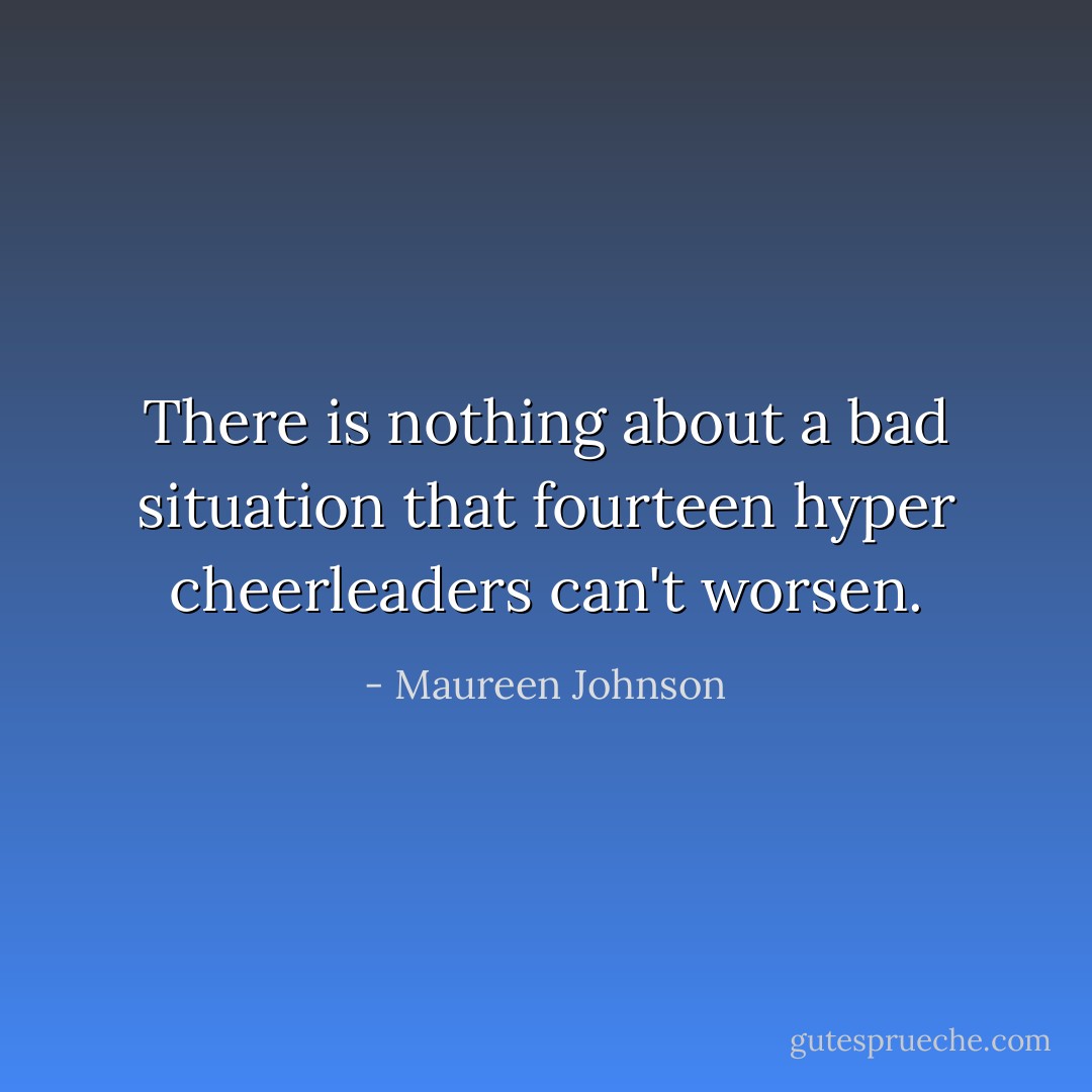 There is nothing about a bad situation that fourteen hyper cheerleaders can't worsen. - Maureen Johnson