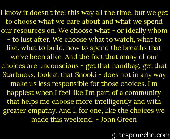 I know it doesn't feel this way all the time, but we get to choose what we care about and what we spend our resources on. We choose what - or ideally whom - to lust after. We choose what to watch, what to like, what to build, how to spend the breaths that we've been alive. And the fact that many of our choices are unconscious - get that handbag, get that Starbucks, look at that Snooki - does not in any way make us less responsible for those choices. I'm happiest when I feel like I'm part of a community that helps me choose more intelligently and with greater empathy. And I, for one, like the choices we made this weekend. - John Green