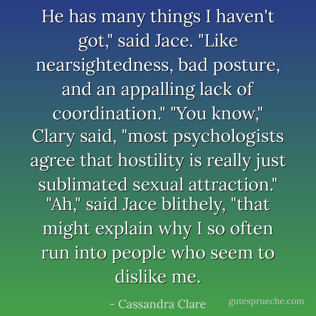 He has many things I haven't got," said Jace. "Like nearsightedness, bad posture, and an appalling lack of coordination." "You know," Clary said, "most psychologists agree that hostility is really just sublimated sexual attraction." "Ah," said Jace blithely, "that might explain why I so often run into people who seem to dislike me. - Cassandra Clare
