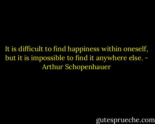 It is difficult to find happiness within oneself, but it is impossible to find it anywhere else. - Arthur Schopenhauer