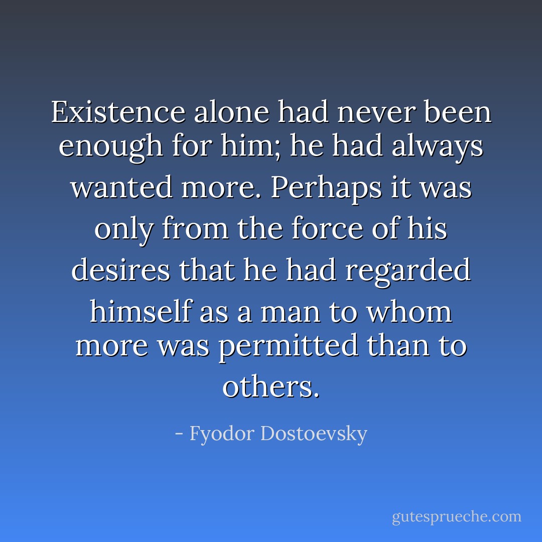 Existence alone had never been enough for him; he had always wanted more. Perhaps it was only from the force of his desires that he had regarded himself as a man to whom more was permitted than to others. - Fyodor Dostoevsky
