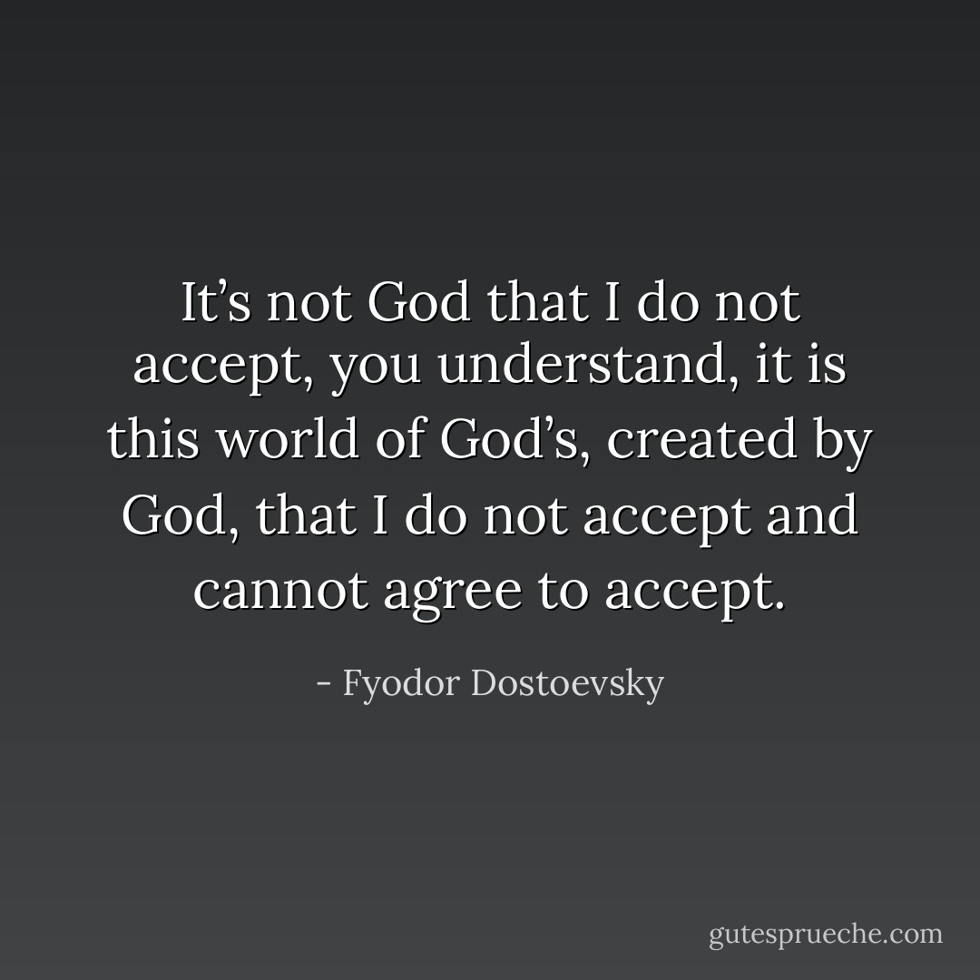 It’s not God that I do not accept, you understand, it is this world of God’s, created by God, that I do not accept and cannot agree to accept. - Fyodor Dostoevsky