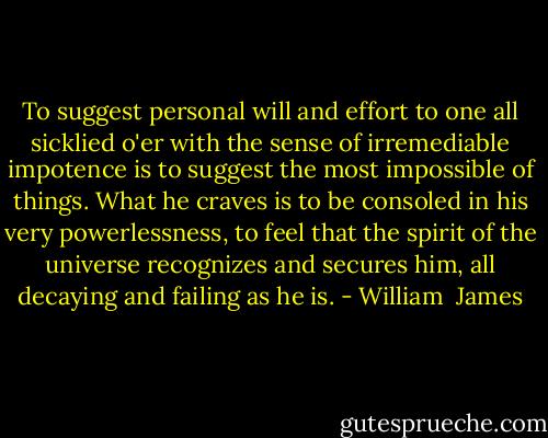 To suggest personal will and effort to one all sicklied o'er with the sense of irremediable impotence is to suggest the most impossible of things. What he craves is to be consoled in his very powerlessness, to feel that the spirit of the universe recognizes and secures him, all decaying and failing as he is. - William  James