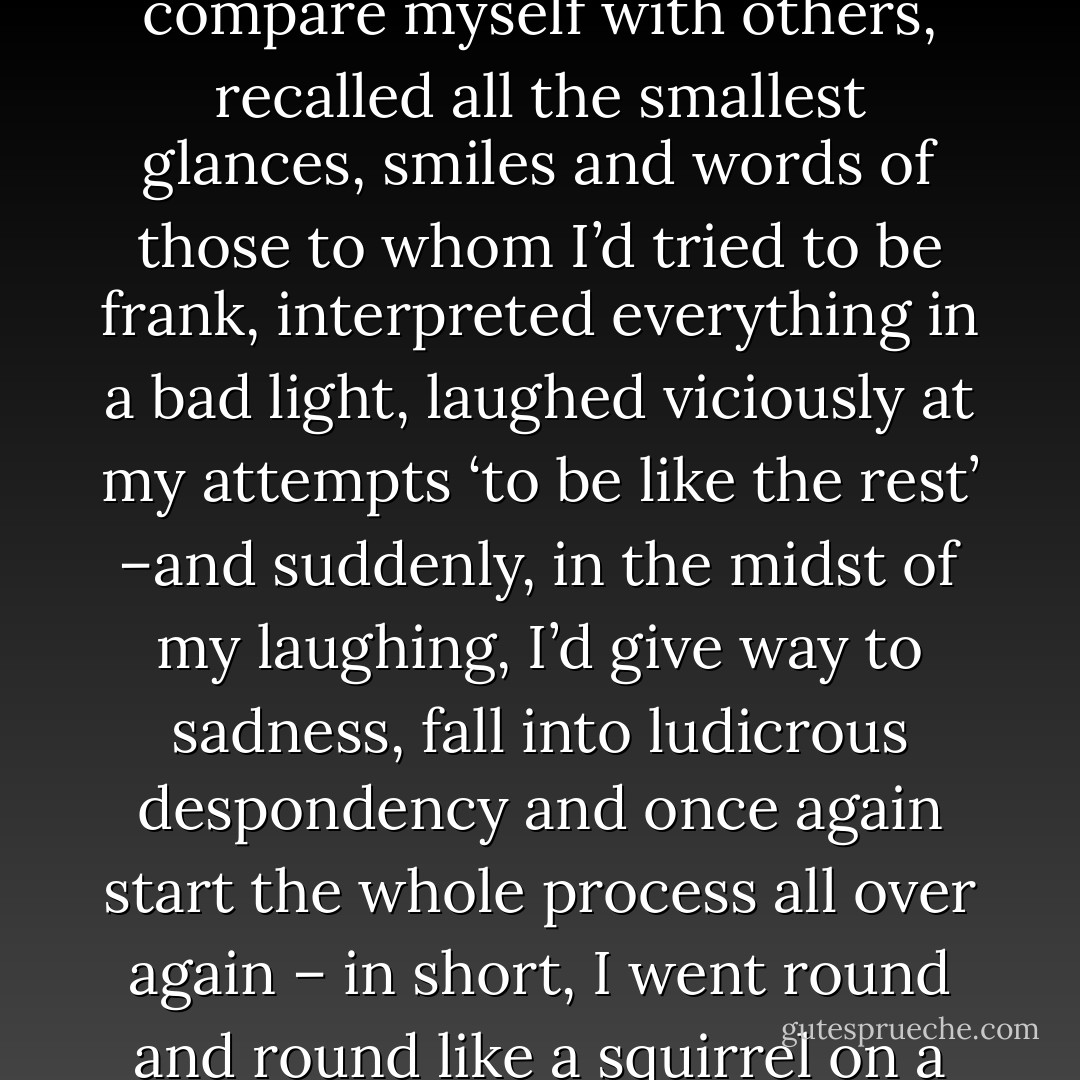 I used to analyze myself down to the last thread, used to compare myself with others, recalled all the smallest glances, smiles and words of those to whom I’d tried to be frank, interpreted everything in a bad light, laughed viciously at my attempts ‘to be like the rest’ –and suddenly, in the midst of my laughing, I’d give way to sadness, fall into ludicrous despondency and once again start the whole process all over again – in short, I went round and round like a squirrel on a wheel. - Fyodor Dostoevsky