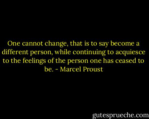 One cannot change, that is to say become a different person, while continuing to acquiesce to the feelings of the person one has ceased to be. - Marcel Proust