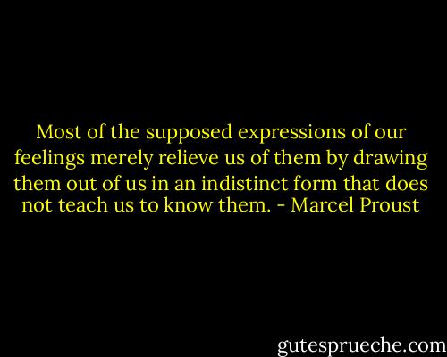 Most of the supposed expressions of our feelings merely relieve us of them by drawing them out of us in an indistinct form that does not teach us to know them. - Marcel Proust