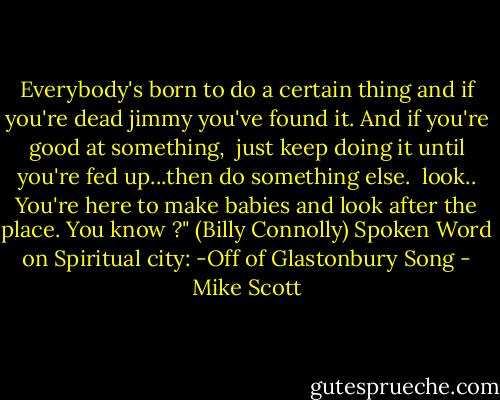 Everybody's born to do a certain thing<br />and if you're dead jimmy you've found it.<br />And if you're good at something,<br /> just keep doing it<br />until you're fed up...then do something else.<br /> look..<br />You're here to make babies and look after the place.<br />You know ?"<br />(Billy Connolly) Spoken Word on<br />Spiritual city: -Off of Glastonbury Song - Mike Scott