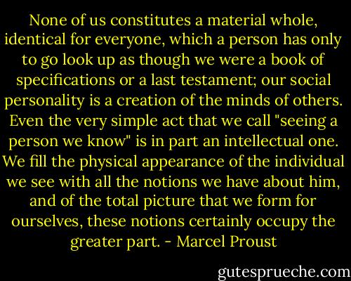 None of us constitutes a material whole, identical for everyone, which a person has only to go look up as though we were a book of specifications or a last testament; our social personality is a creation of the minds of others. Even the very simple act that we call "seeing a person we know" is in part an intellectual one. We fill the physical appearance of the individual we see with all the notions we have about him, and of the total picture that we form for ourselves, these notions certainly occupy the greater part. - Marcel Proust