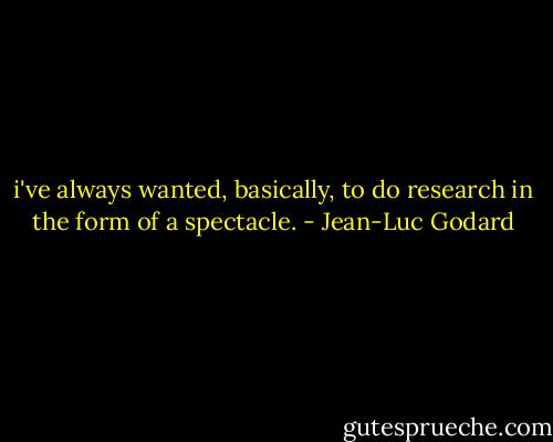 i've always wanted, basically, to do research in the form of a spectacle. - Jean-Luc Godard