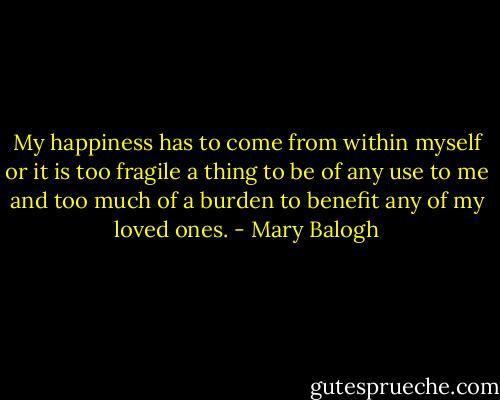 My happiness has to come from within myself or it is too fragile a thing to be of any use to me and too much of a burden to benefit any of my loved ones. - Mary Balogh