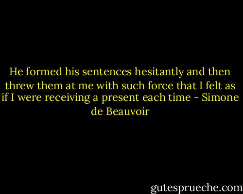 He formed his sentences hesitantly and then threw them at me with such force that I felt as if I were receiving a present each time - Simone de Beauvoir