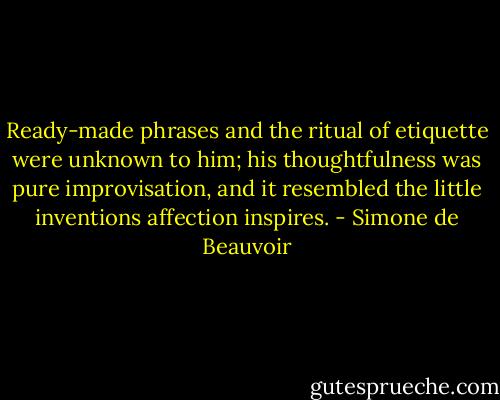 Ready-made phrases and the ritual of etiquette were unknown to him; his thoughtfulness was pure improvisation, and it resembled the little inventions affection inspires. - Simone de Beauvoir