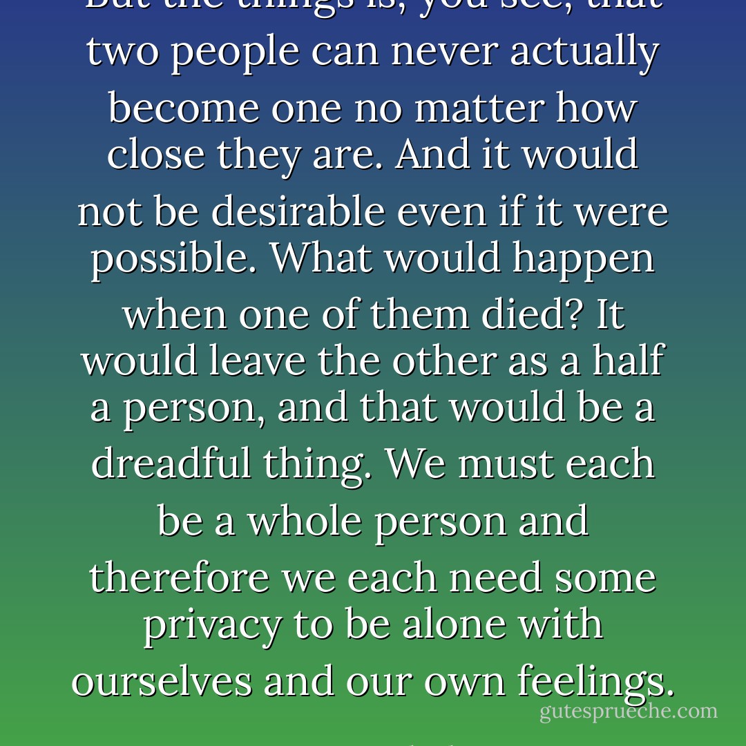 But the things is, you see, that two people can never actually become one no matter how close they are. And it would not be desirable even if it were possible. What would happen when one of them died? It would leave the other as a half a person, and that would be a dreadful thing. We must each be a whole person and therefore we each need some privacy to be alone with ourselves and our own feelings. - Mary Balogh