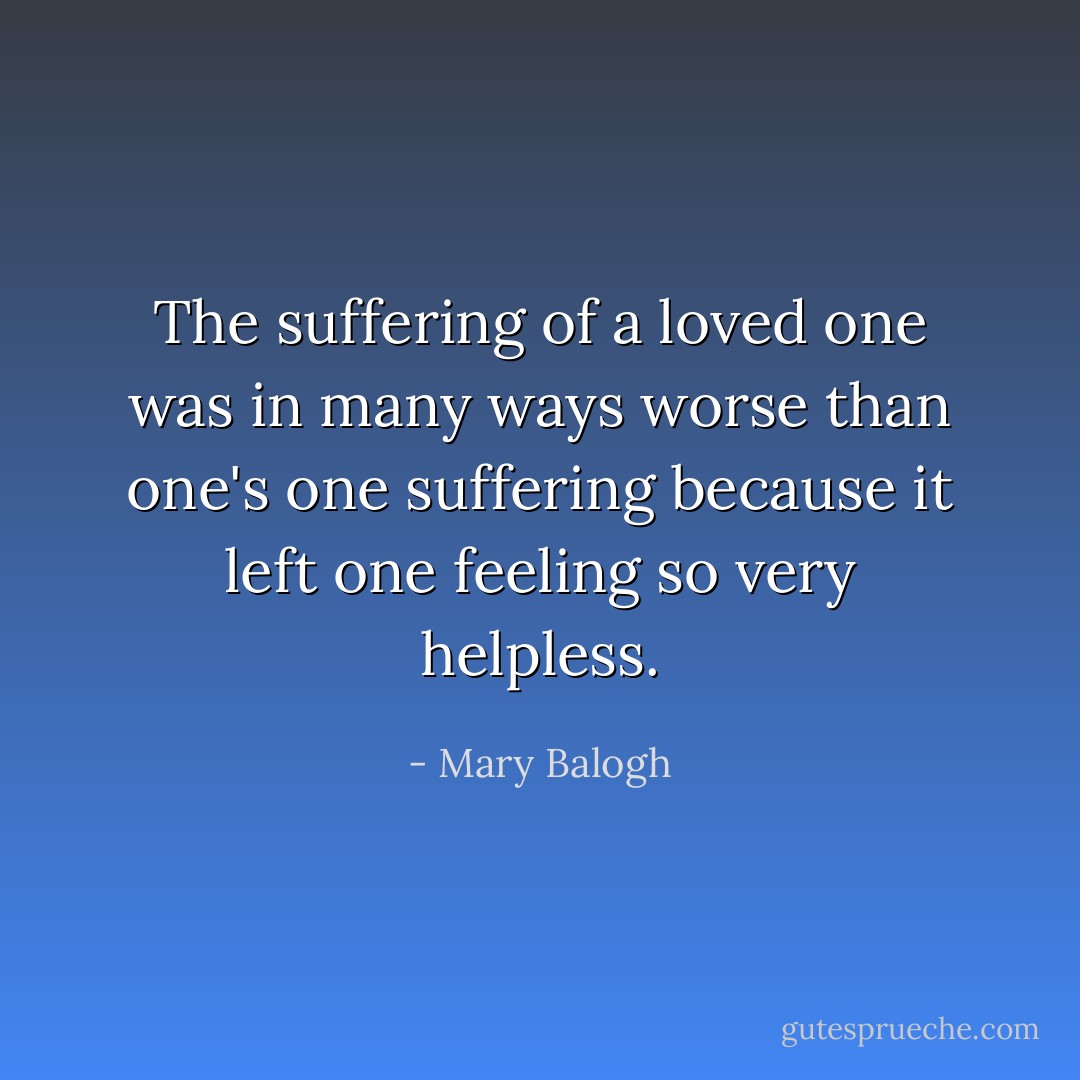The suffering of a loved one was in many ways worse than one's one suffering because it left one feeling so very helpless. - Mary Balogh